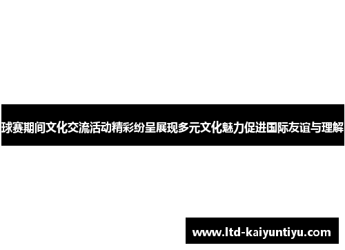 球赛期间文化交流活动精彩纷呈展现多元文化魅力促进国际友谊与理解