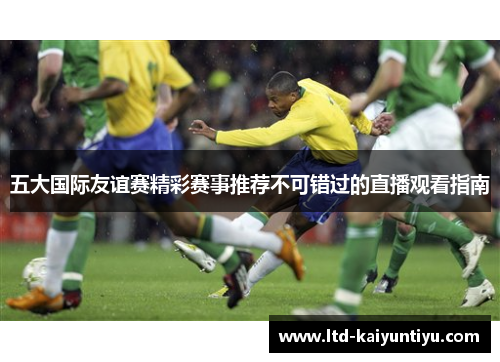 五大国际友谊赛精彩赛事推荐不可错过的直播观看指南