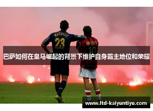 巴萨如何在皇马崛起的背景下维护自身霸主地位和荣耀