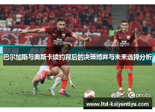 巴尔加斯与奥斯卡续约背后的决策博弈与未来选择分析