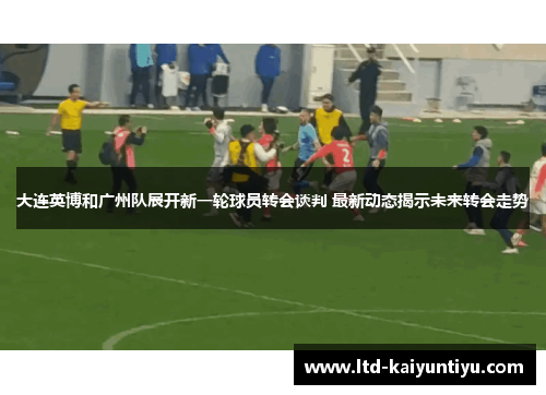 大连英博和广州队展开新一轮球员转会谈判 最新动态揭示未来转会走势