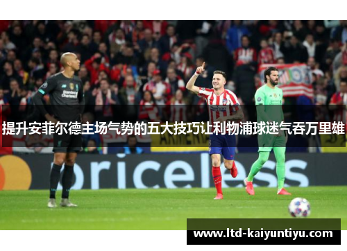 提升安菲尔德主场气势的五大技巧让利物浦球迷气吞万里雄