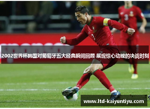 2002世界杯韩国对葡萄牙五大经典瞬间回顾 展现惊心动魄的决战时刻