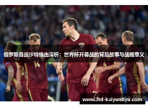 俄罗斯首战沙特缘由深析：世界杯开幕战的背后故事与战略意义