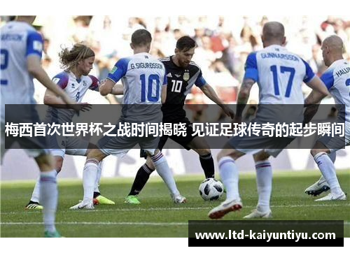 梅西首次世界杯之战时间揭晓 见证足球传奇的起步瞬间