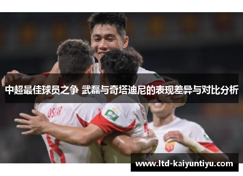 中超最佳球员之争 武磊与奇塔迪尼的表现差异与对比分析